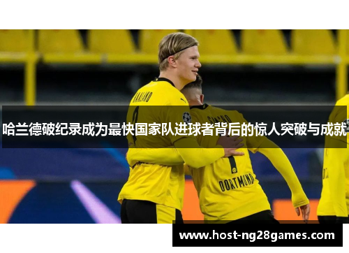 哈兰德破纪录成为最快国家队进球者背后的惊人突破与成就