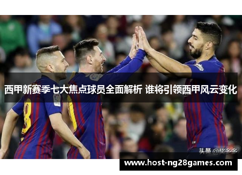 西甲新赛季七大焦点球员全面解析 谁将引领西甲风云变化