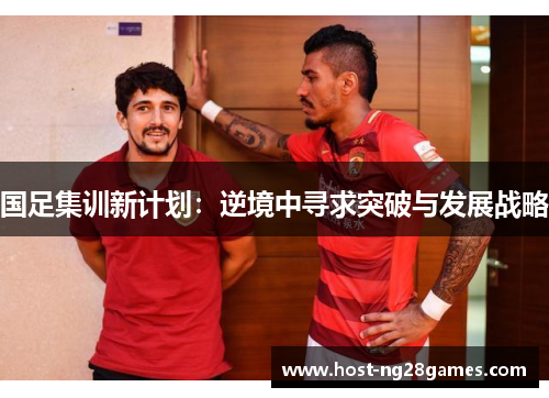 国足集训新计划：逆境中寻求突破与发展战略