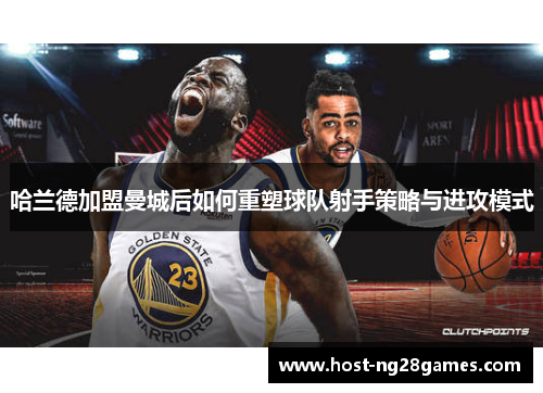 哈兰德加盟曼城后如何重塑球队射手策略与进攻模式