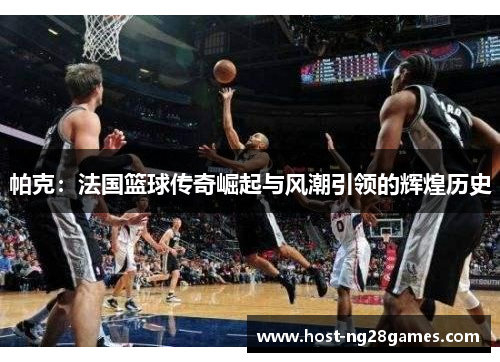 帕克：法国篮球传奇崛起与风潮引领的辉煌历史