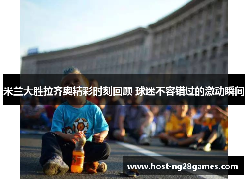 米兰大胜拉齐奥精彩时刻回顾 球迷不容错过的激动瞬间