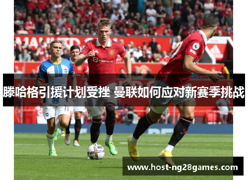 滕哈格引援计划受挫 曼联如何应对新赛季挑战