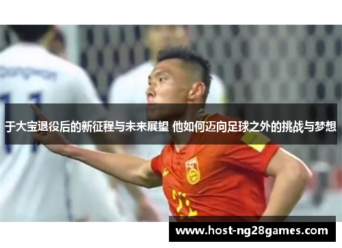 于大宝退役后的新征程与未来展望 他如何迈向足球之外的挑战与梦想