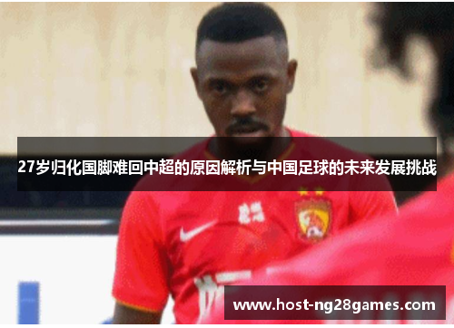 27岁归化国脚难回中超的原因解析与中国足球的未来发展挑战