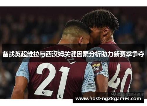 备战英超维拉与西汉姆关键因素分析助力新赛季争夺