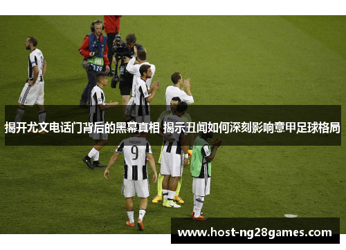 揭开尤文电话门背后的黑幕真相 揭示丑闻如何深刻影响意甲足球格局