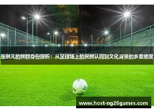 张琳芃的族群身份探析：从足球场上的民族认同到文化背景的多重维度
