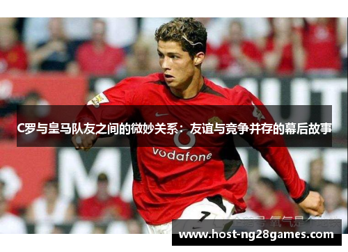 C罗与皇马队友之间的微妙关系：友谊与竞争并存的幕后故事