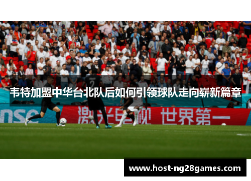 韦特加盟中华台北队后如何引领球队走向崭新篇章