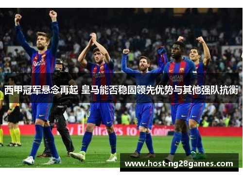 西甲冠军悬念再起 皇马能否稳固领先优势与其他强队抗衡