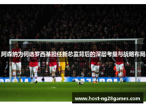 阿森纳为何选罗西基担任新总监背后的深层考量与战略布局