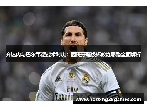 齐达内与巴尔韦德战术对决：西班牙超级杯教练思路全面解析